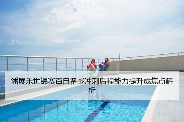 潘展乐世锦赛百自备战冲刺后程能力提升成焦点解析
