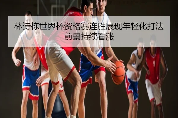 林诗栋世界杯资格赛连胜展现年轻化打法前景持续看涨