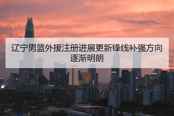 辽宁男篮外援注册进展更新锋线补强方向逐渐明朗