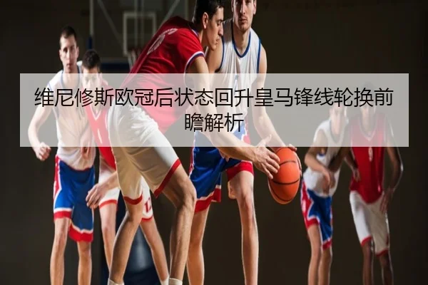 维尼修斯欧冠后状态回升皇马锋线轮换前瞻解析