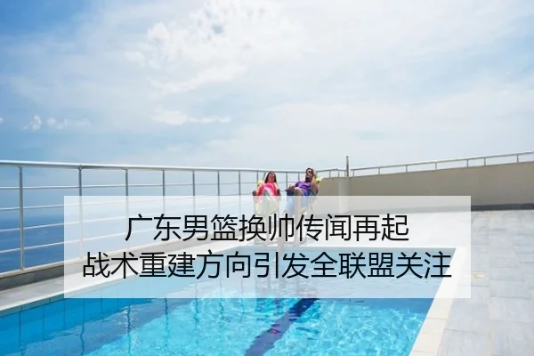 广东男篮换帅传闻再起 战术重建方向引发全联盟关注