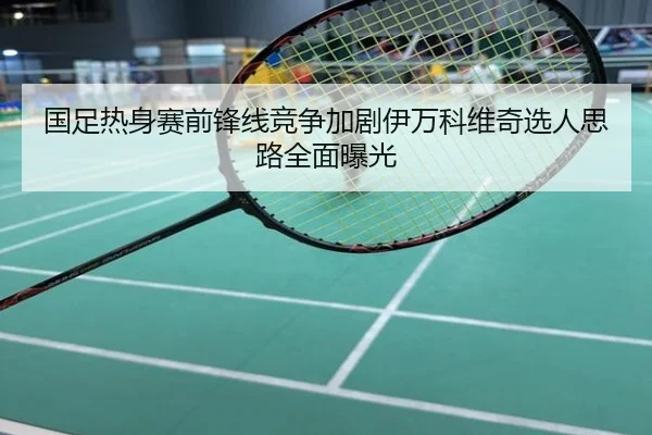 国足热身赛前锋线竞争加剧伊万科维奇选人思路全面曝光