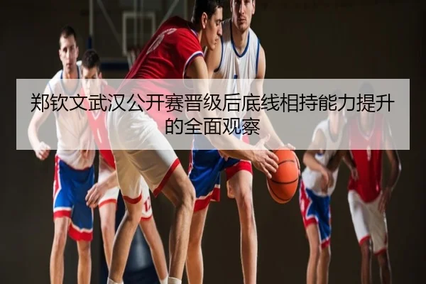 郑钦文武汉公开赛晋级后底线相持能力提升的全面观察