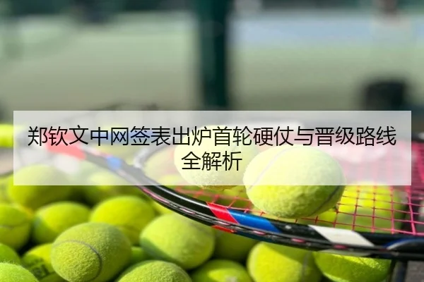 郑钦文中网签表出炉首轮硬仗与晋级路线全解析